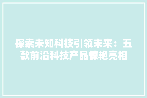 探索未知科技引领未来：五款前沿科技产品惊艳亮相