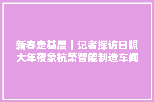 新春走基层｜记者探访日照大年夜象杭萧智能制造车间感想沾染“搭积木”一样造楼房