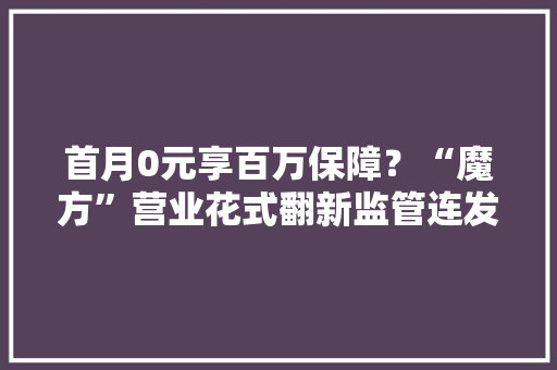 首月0元享百万保障？“魔方”营业花式翻新监管连发两文规范健康险产品 首月0元享百万保障？“魔方”营业花式翻新监管连发两文规范健康险产品 智能家居