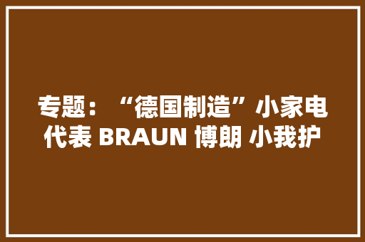 专题：“德国制造”小家电代表 BRAUN 博朗 小我护理 好物推荐 专题：“德国制造”小家电代表 BRAUN 博朗 小我护理 好物推荐 人工智能
