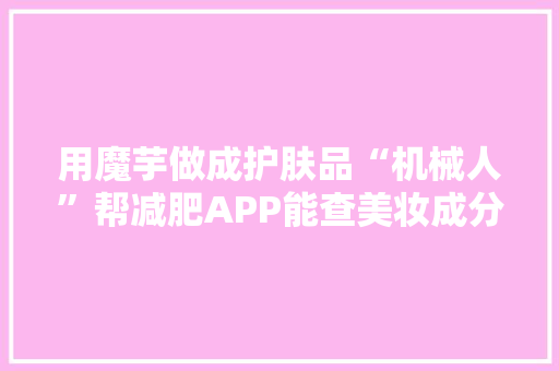 用魔芋做成护肤品“机械人”帮减肥APP能查美妆成分……光谷创业者搅热女性美丽家当细分赛道 用魔芋做成护肤品“机械人”帮减肥APP能查美妆成分……光谷创业者搅热女性美丽家当细分赛道 智能科技