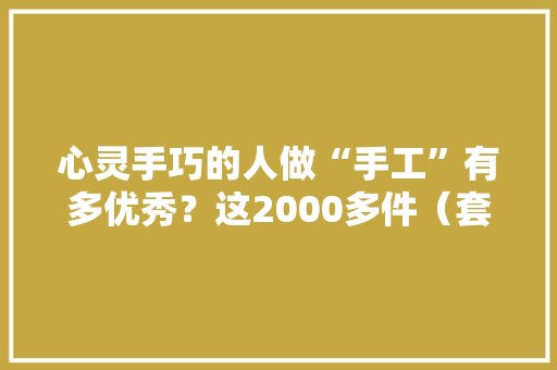 心灵手巧的人做“手工”有多优秀？这2000多件（套）文创作品告诉你 心灵手巧的人做“手工”有多优秀？这2000多件（套）文创作品告诉你 人工智能