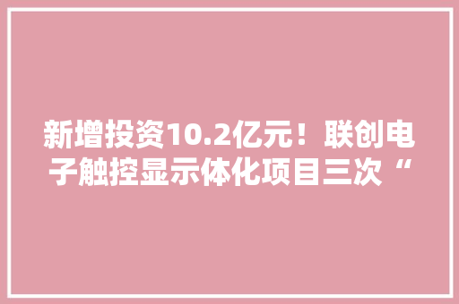 新增投资10.2亿元！联创电子触控显示体化项目三次“落子”两江新区 新增投资10.2亿元！联创电子触控显示体化项目三次“落子”两江新区 智能科技
