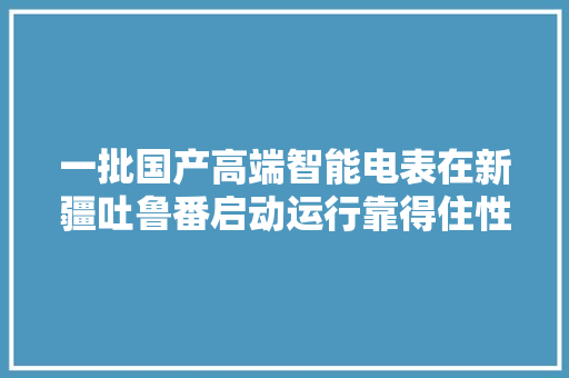 一批国产高端智能电表在新疆吐鲁番启动运行靠得住性验证试验 一批国产高端智能电表在新疆吐鲁番启动运行靠得住性验证试验 智能家居