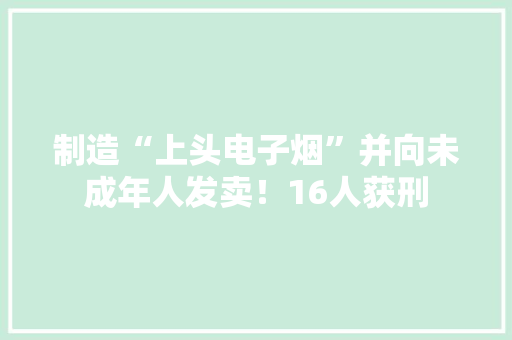 制造“上头电子烟”并向未成年人发卖！16人获刑 制造“上头电子烟”并向未成年人发卖！16人获刑 人工智能