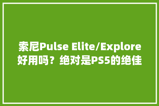 索尼Pulse Elite/Explore好用吗？绝对是PS5的绝佳伴侣！
