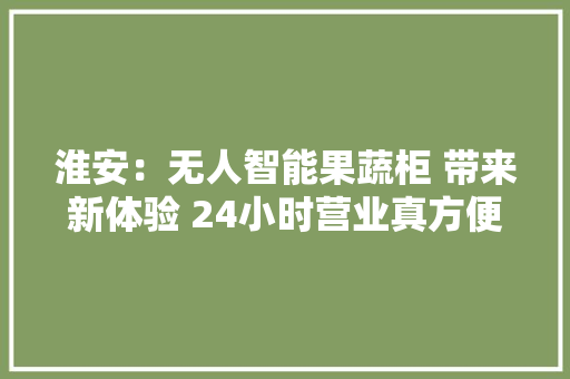 淮安：无人智能果蔬柜 带来新体验 24小时营业真方便 淮安：无人智能果蔬柜 带来新体验 24小时营业真方便 智能家居