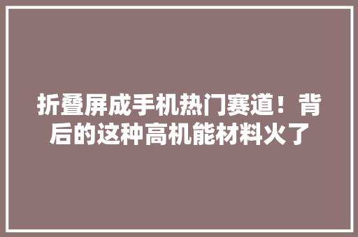 折叠屏成手机热门赛道！背后的这种高机能材料火了