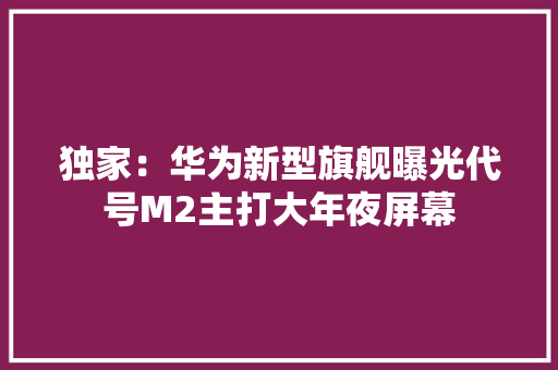 独家：华为新型旗舰曝光代号M2主打大年夜屏幕 独家：华为新型旗舰曝光代号M2主打大年夜屏幕 互联通信