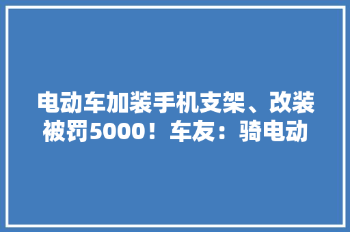电动车加装手机支架、改装被罚5000！车友：骑电动车切切别改装 电动车加装手机支架、改装被罚5000！车友：骑电动车切切别改装 智能家居