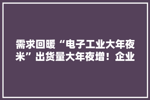 需求回暖“电子工业大年夜米”出货量大年夜增！企业纷纷宣告产品涨价函 需求回暖“电子工业大年夜米”出货量大年夜增！企业纷纷宣告产品涨价函 人工智能