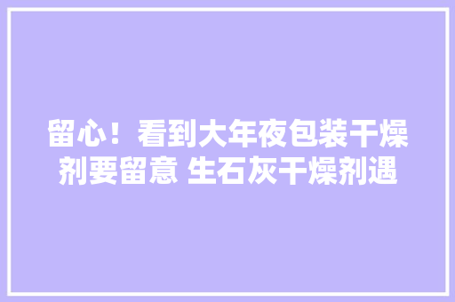 留心！看到大年夜包装干燥剂要留意 生石灰干燥剂遇水就沸腾 留心！看到大年夜包装干燥剂要留意 生石灰干燥剂遇水就沸腾 智能家居