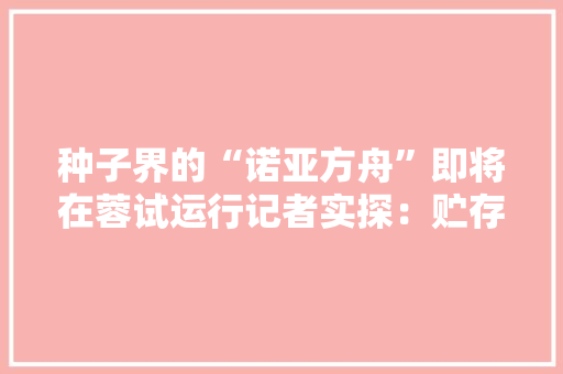 种子界的“诺亚方舟”即将在蓉试运行记者实探：贮存时长可达50年！ 种子界的“诺亚方舟”即将在蓉试运行记者实探：贮存时长可达50年！ 互联通信