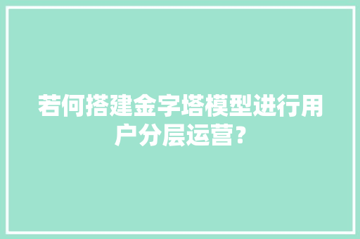 若何搭建金字塔模型进行用户分层运营？ 若何搭建金字塔模型进行用户分层运营？ 智能家居