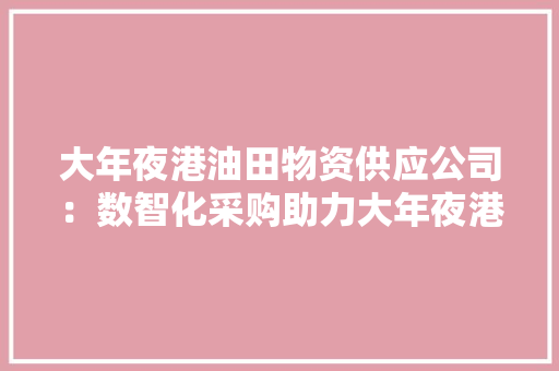 大年夜港油田物资供应公司：数智化采购助力大年夜港油田工装保供 大年夜港油田物资供应公司：数智化采购助力大年夜港油田工装保供 人工智能