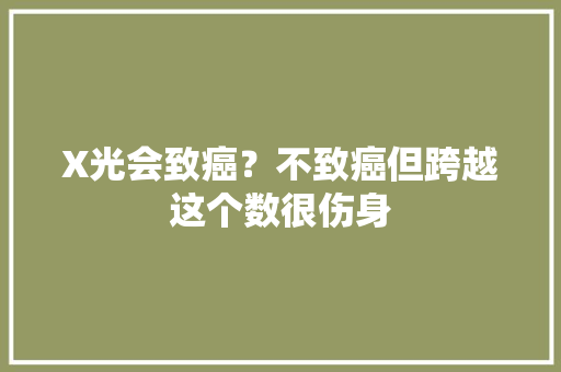 X光会致癌？不致癌但跨越这个数很伤身 X光会致癌？不致癌但跨越这个数很伤身 人工智能