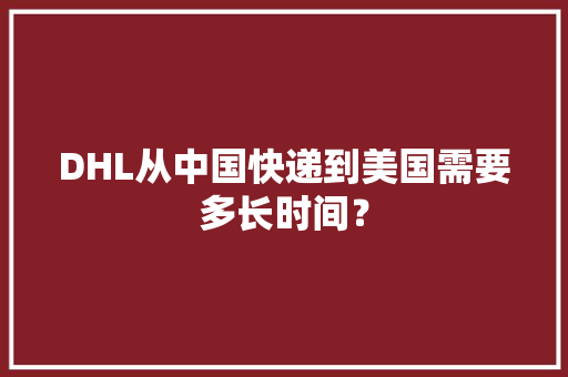 DHL从中国快递到美国需要多长时间？ DHL从中国快递到美国需要多长时间？ 人工智能
