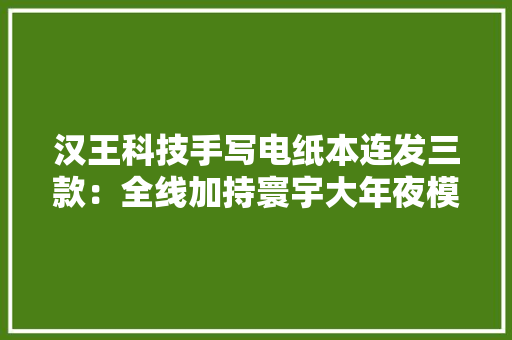 汉王科技手写电纸本连发三款：全线加持寰宇大年夜模型 汉王科技手写电纸本连发三款：全线加持寰宇大年夜模型 互联通信