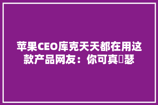 苹果CEO库克天天都在用这款产品网友：你可真嘚瑟 苹果CEO库克天天都在用这款产品网友：你可真嘚瑟 互联通信