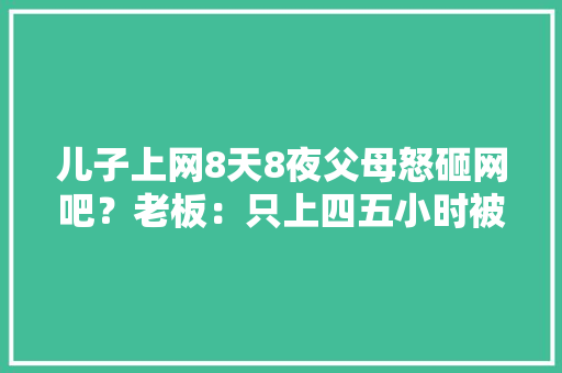 儿子上网8天8夜父母怒砸网吧？老板：只上四五小时被砸电脑已赔 儿子上网8天8夜父母怒砸网吧？老板：只上四五小时被砸电脑已赔 互联通信