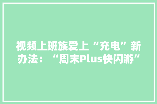 视频上班族爱上“充电”新办法：“周末Plus快闪游” 视频上班族爱上“充电”新办法：“周末Plus快闪游” 互联通信