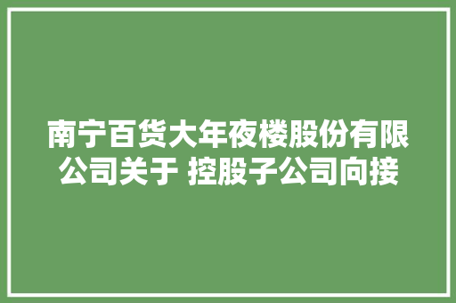 南宁百货大年夜楼股份有限公司关于 控股子公司向接洽关系方租赁经营场地的通知书记 南宁百货大年夜楼股份有限公司关于 控股子公司向接洽关系方租赁经营场地的通知书记 智能科技