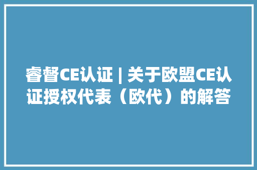 睿督CE认证 | 关于欧盟CE认证授权代表（欧代）的解答 睿督CE认证 | 关于欧盟CE认证授权代表（欧代）的解答 互联通信