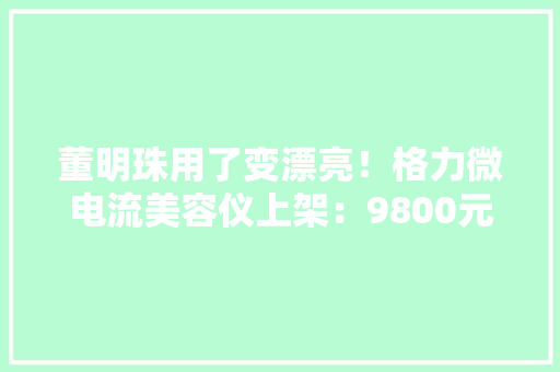 董明珠用了变漂亮！格力微电流美容仪上架：9800元 改进皱纹