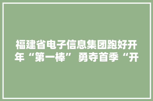 福建省电子信息集团跑好开年“第一棒” 勇夺首季“开门红”