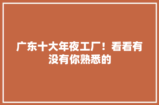 广东十大年夜工厂！看看有没有你熟悉的 广东十大年夜工厂！看看有没有你熟悉的 互联通信