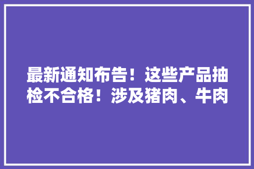 最新通知布告！这些产品抽检不合格！涉及猪肉、牛肉、土豆粉…… 最新通知布告！这些产品抽检不合格！涉及猪肉、牛肉、土豆粉…… 智能科技