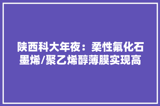陕西科大年夜：柔性氟化石墨烯/聚乙烯醇薄膜实现高热治理能力