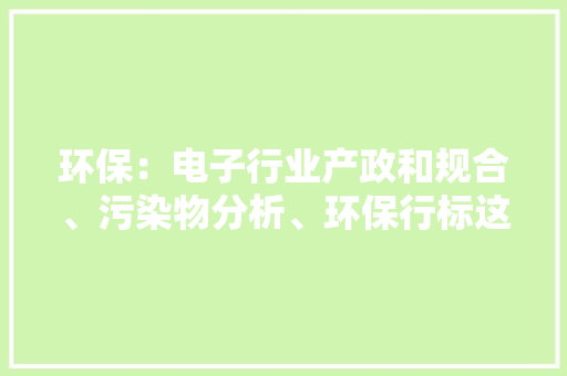 环保：电子行业产政和规合、污染物分析、环保行标这样才合规