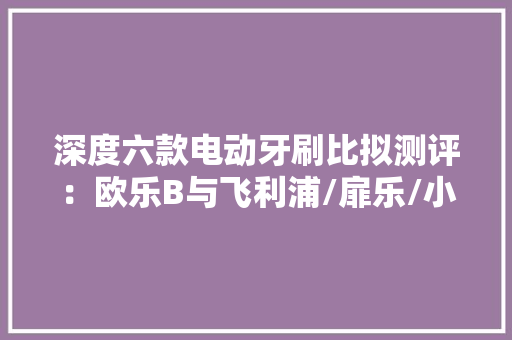 深度六款电动牙刷比拟测评：欧乐B与飞利浦/扉乐/小米实测 深度六款电动牙刷比拟测评：欧乐B与飞利浦/扉乐/小米实测 互联通信