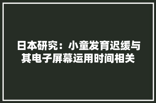 日本研究：小童发育迟缓与其电子屏幕运用时间相关