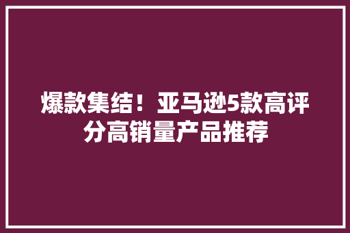 爆款集结！亚马逊5款高评分高销量产品推荐 爆款集结！亚马逊5款高评分高销量产品推荐 互联通信
