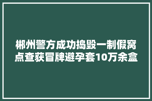 郴州警方成功捣毁一制假窝点查获冒牌避孕套10万余盒 郴州警方成功捣毁一制假窝点查获冒牌避孕套10万余盒 智能科技
