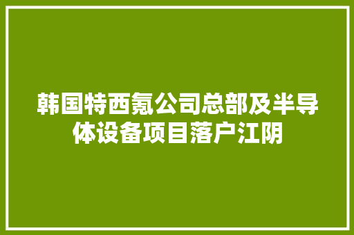 韩国特西氪公司总部及半导体设备项目落户江阴