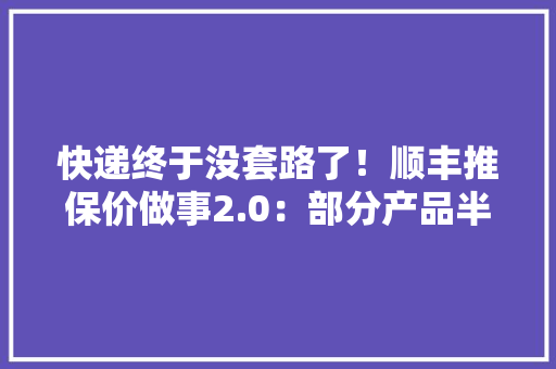 快递终于没套路了！顺丰推保价做事2.0：部分产品半日内全额赔