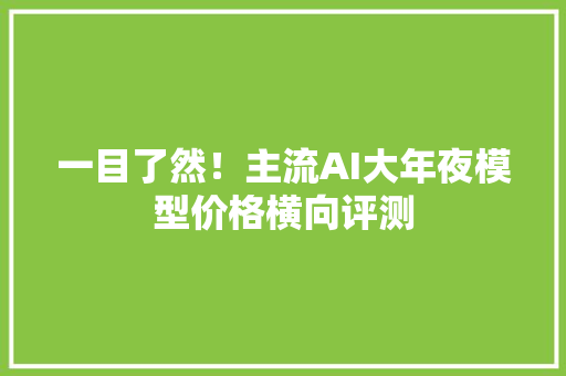 一目了然！主流AI大年夜模型价格横向评测