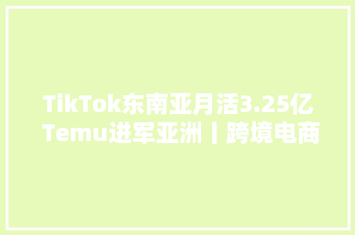 TikTok东南亚月活3.25亿 Temu进军亚洲丨跨境电商周报 TikTok东南亚月活3.25亿 Temu进军亚洲丨跨境电商周报 互联通信