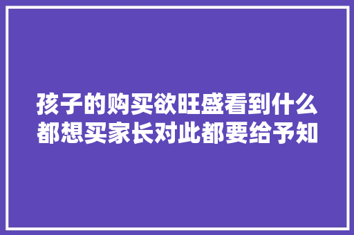 孩子的购买欲旺盛看到什么都想买家长对此都要给予知足吗？ 孩子的购买欲旺盛看到什么都想买家长对此都要给予知足吗？ 智能科技