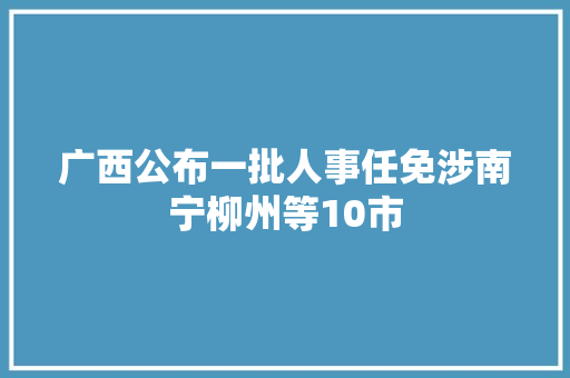 广西公布一批人事任免涉南宁柳州等10市 广西公布一批人事任免涉南宁柳州等10市 智能科技