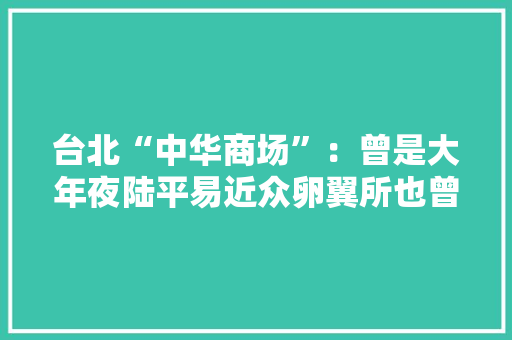台北“中华商场”：曾是大年夜陆平易近众卵翼所也曾是台湾“王府井南京路”