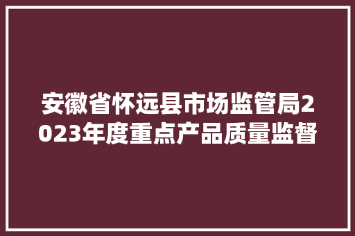 安徽省怀远县市场监管局2023年度重点产品质量监督（风险监测）抽查名单及结果统计表