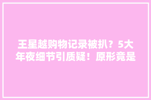 王星越购物记录被扒？5大年夜细节引质疑！原形竟是这样