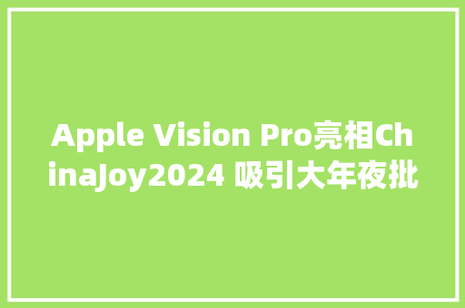 Apple Vision Pro亮相ChinaJoy2024 吸引大年夜批不雅观众打卡体验