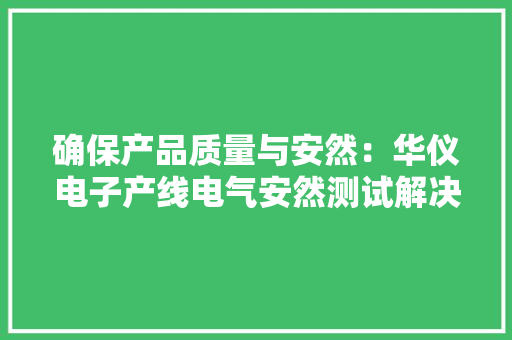 确保产品质量与安然：华仪电子产线电气安然测试解决筹划