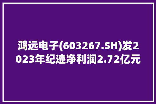 鸿远电子(603267.SH)发2023年纪迹净利润2.72亿元同比下降66.15%