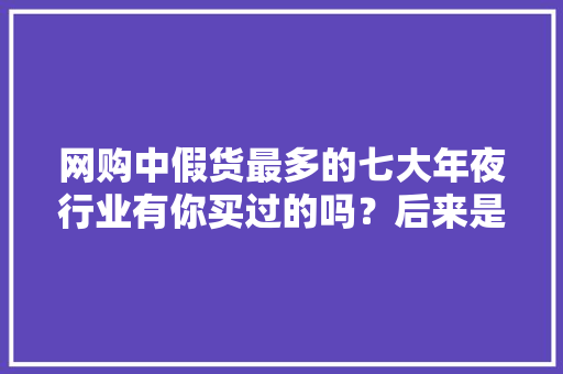 网购中假货最多的七大年夜行业有你买过的吗？后来是若何解决的？